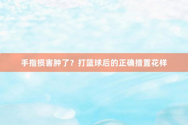 手指损害肿了？打篮球后的正确措置花样