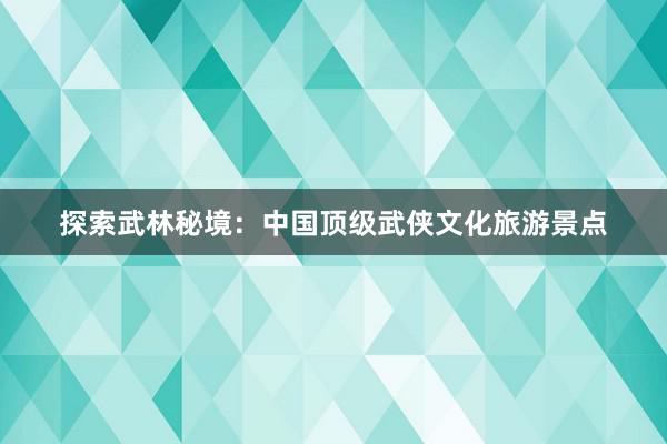 探索武林秘境：中国顶级武侠文化旅游景点